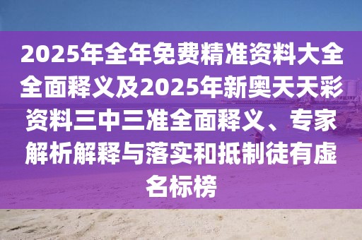 2025年全年免費精準資料大全全面釋義及2025年新奧天天彩資料三中三準全面釋義、專家解析解釋與落實和抵制徒有虛名標榜